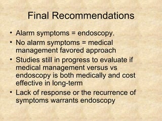 Final Recommendations Alarm symptoms = endoscopy. No alarm symptoms = medical management favored approach Studies still in progress to evaluate if medical management versus vs endoscopy is both medically and cost effective in long-term Lack of response or the recurrence of symptoms warrants endoscopy 