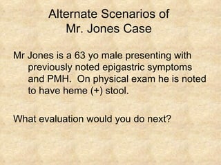 Alternate Scenarios of  Mr. Jones Case  Mr Jones is a 63 yo male presenting with previously noted epigastric symptoms and PMH.  On physical exam he is noted to have heme (+) stool.  What evaluation would you do next? 