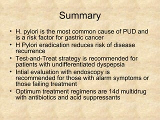 Summary H. pylori is the most common cause of PUD and is a risk factor for gastric cancer H Pylori eradication reduces risk of disease recurrence Test-and-Treat strategy is recommended for patients with undifferentiated dyspepsia Intial evaluation with endoscopy is recommended for those with alarm symptoms or those failing treatment Optimum treatment regimens are 14d multidrug with antibiotics and acid suppressants 