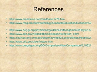 References http://www.emedicine.com/med/topic1776.htm http://www.mcg.edu/som/pathology/GraduateEducation/Evidence%20Base%20Path/hpsa1.ppt   http://www.acg.gi.org/physicians/guidelines/ManagementofHpylori.pdf http:// www.cdc.gov/ncidod/dbmd/diseaseinfo/hpylori_t.htm http://courses.ahc.umn.edu/pharmacy/5880/LectureSlides/Peptic%20Ulcer%20Disease%20(PUD)_files/frame.htm http:// www.cdc.gov/ulcer/history.htm http://www.drugdigest.org/DD/Comparison/NewComparison/0,10621,550540-21,00.html 