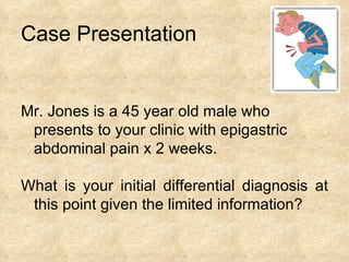 Case Presentation Mr. Jones is a 45 year old male who  presents to your clinic with epigastric  abdominal pain x 2 weeks.  What is your initial differential diagnosis at this point given the limited information? 