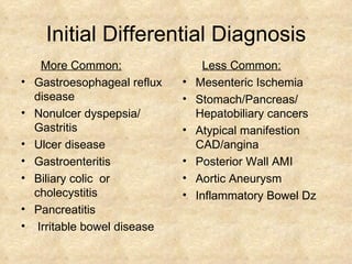 Initial Differential Diagnosis More Common: Gastroesophageal reflux disease Nonulcer dyspepsia/ Gastritis Ulcer disease Gastroenteritis Biliary colic  or cholecystitis Pancreatitis Irritable bowel disease Less Common: Mesenteric Ischemia Stomach/Pancreas/ Hepatobiliary cancers Atypical manifestion CAD/angina Posterior Wall AMI Aortic Aneurysm Inflammatory Bowel Dz 