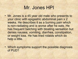 Mr. Jones HPI Mr. Jones is a 45 year old male who presents to your clinic with epigastric abdominal pain x 2 weeks. He describes it as a burning pain which is non-radiating and is worse after he eats. He has frequent belching with bloating sensation but denies nausea, vomiting, diarrhea, constipation, or weight loss. He has tried rolaids which do help a little. Which symptoms support the possible diagnosis of PUD? 