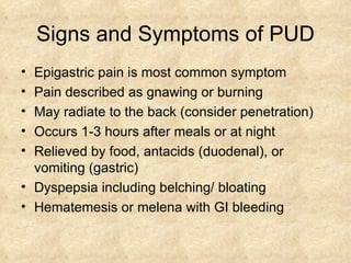 Signs and Symptoms of PUD Epigastric pain is most common symptom Pain described as gnawing or burning May radiate to the back (consider penetration) Occurs 1-3 hours after meals or at night Relieved by food, antacids (duodenal), or vomiting (gastric) Dyspepsia including belching/ bloating Hematemesis or melena with GI bleeding 