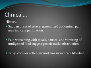 Clinical…
History…
 Sudden onset of severe, generalized abdominal pain
may indicate perforation.
 Pain worsening with meals, nausea, and vomiting of
undigested food suggest gastric outlet obstruction.
 Tarry stools or coffee-ground emesis indicate bleeding
 