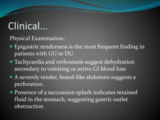 Clinical…
Physical Examination:
 Epigastric tenderness is the most frequent finding in
patients with GU or DU
 Tachycardia and orthostasis suggest dehydration
secondary to vomiting or active GI blood loss
 A severely tender, board-like abdomen suggests a
perforation.
 Presence of a succussion splash indicates retained
fluid in the stomach, suggesting gastric outlet
obstruction
 