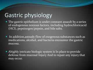 Gastric physiology
 The gastric epithelium is under constant assault by a series
of endogenous noxious factors, including hydrochloricacid
(HCl), pepsinogen/pepsin, and bile salts.
 In addition,asteady flow of exogenous substances such as
medications, alcohol, and bacteria encounter the gastric
mucosa.
 Ahighly intricate biologic system is In place to provide
defense from mucosal Injury And to repair any injury that
may occur.
 