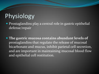 Physiology
 Prostaglandins play a central role in gastric epithelial
defense/repair
 The gastric mucosa contains abundant levels of
prostaglandins that regulate the release of mucosal
bicarbonate and mucus, inhibit parietal cell secretion,
and are important in maintaining mucosal blood flow
and epithelial cell restitution.
 