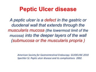 Peptic Ulcer disease
A peptic ulcer is a defect in the gastric or
duodenal wall that extends through the
muscularis mucosa (the lowermost limit of the
mucosa) into the deeper layers of the wall
(submucosa or the muscularis propria )
American Society for Gastrointestinal Endoscopy GUIDELINE 2010
Spechler SJ. Peptic ulcer disease and its complications 2002.
 