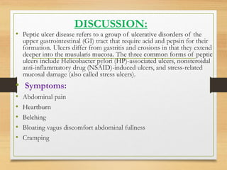 DISCUSSION:
• Peptic ulcer disease refers to a group of ulcerative disorders of the
upper gastrointestinal (GI) tract that require acid and pepsin for their
formation. Ulcers differ from gastritis and erosions in that they extend
deeper into the musularis mucosa. The three common forms of peptic
ulcers include Helicobacter pylori (HP)-associated ulcers, nonsteroidal
anti-inflammatory drug (NSAID)-induced ulcers, and stress-related
mucosal damage (also called stress ulcers).
• Symptoms:
• Abdominal pain
• Heartburn
• Belching
• Bloating vagus discomfort abdominal fullness
• Cramping
 
