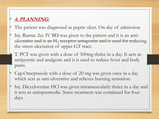 • 4. PLANNING:
• The patient was diagnosed as peptic ulcer. On day of admission
• Inj. Rantac 2cc IV BD was given to the patient and it is an anti-
ulcerative and is an H2 receptor antagonist and is used for reducing
the stress ulceration of upper GT tract.
• T. PCT was given with a dose of 500mg thrice in a day. It acts as
antipyretic and analgesic and it is used to reduce fever and body
pains.
• Cap.Omeprazole with a dose of 20 mg was given once in a day
which acts as anti-ulverative and relieves burning sensation.
• Inj. Dicycloverine HCl was given intramuscularly thrice in a day and
it acts as antispasmodic. Same treatment was continued for four
days
 