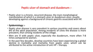 Peptic ulcer of stomach and duodenum :-
 Peptic ulcer is a chronic, recurrent disease, the main morphological
manifestation of which is a stomach ulcer or duodenum ulcer, usually
developing against a background of chronic gastritis associated with HP.
 Epidemiology :-
 Peptic ulcer disease is very prevalent in various countries and covers about
8% of the adult population. Among residents of cities the disease is more
prevalent, than among residents of the village.
 Men are ill with peptic ulcer, especially the duodenum, more often 7-8
times compared to women.
 In the past few decades, develop countries have been experiencing a global
decline in morbidity and mortality from peptic ulcer, which can be
attributed to the active introduction of anti HP – therapy.
 