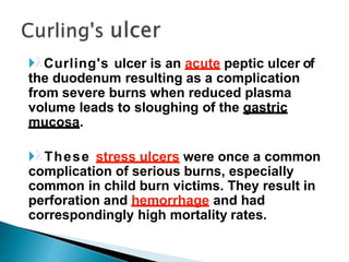 Curling's ulcer is an acute peptic ulcer of
the duodenum resulting as a complication
from severe burns when reduced plasma
volume leads to sloughing of the gastric
mucosa.
These stress ulcers were once a common
complication of serious burns, especially
common in child burn victims. They result in
perforation and hemorrhage and had
correspondingly high mortality rates.
 