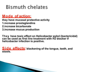 Mode of action:
they have mucosal protective activity
1.increase prostaglandins
2.increase bicarbonate
3.increase mucus production
They have toxic effect on Helicobacter pylori (bactericidal)
can be used as first line treatment with H2 blocker if
helicobacter infection is positive.
Side effects:blackening of the tongue, teeth, and
stools.
 