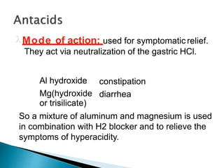 Mode of action: used for symptomatic relief.
They act via neutralization of the gastric HCl.
Antacid
Al hydroxide
Mg(hydroxide
or trisilicate)
Adverse rxn
constipation
diarrhea
So a mixture of aluminum and magnesium is used
in combination with H2 blocker and to relieve the
symptoms of hyperacidity.
 
