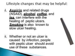 i. Aspirin and related drugs
(NSAID), alcohol, coffee, and
tea can interfere with the
healing of peptic ulcers.
Smoking is also known to
slow ulcer healing.
ii. Whether or not an ulcer is
caused by infection, people
with peptic ulcer should avoid
use of these substances.
 