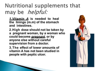 1.Vitamin A is needed to heal
the linings (m.m) of the stomach
and intestines.
2.High dose should not be taken by
a pregnant woman, by a woman who
could become pregnant, or by
anyone else without careful
supervision from a doctor.
3.The effect of lower amounts of
vitamin A has not been studied in
people with peptic ulcer.
 