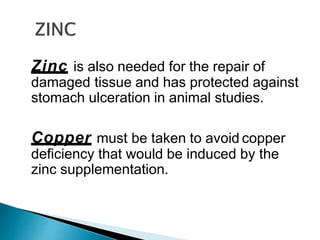 Zinc is also needed for the repair of
damaged tissue and has protected against
stomach ulceration in animal studies.
Copper must be taken to avoid copper
deficiency that would be induced by the
zinc supplementation.
 