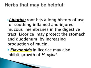 Licorice root has a long history of use
for soothing inflamed and injured
mucous membranes in the digestive
tract. Licorice may protect the stomach
and duodenum by increasing
production of mucin.
Flavonoids in licorice may also
inhibit growth of H. pylori.
 