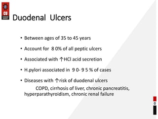 Duodenal Ulcers
• Between ages of 35 to 45 years
• Account for 8 0% of all peptic ulcers
• Associated with ↑HCl acid secretion
• H.pylori associated in 9 0- 9 5 % of cases
• Diseases with ↑risk of duodenal ulcers
COPD, cirrhosis of liver, chronic pancreatitis,
hyperparathyroidism, chronic renal failure
 