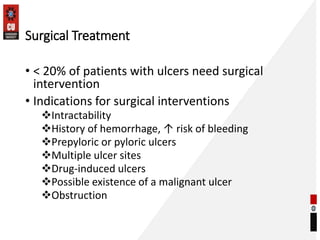 Surgical Treatment
• < 20% of patients with ulcers need surgical
intervention
• Indications for surgical interventions
Intractability
History of hemorrhage, ↑ risk of bleeding
Prepyloric or pyloric ulcers
Multiple ulcer sites
Drug-induced ulcers
Possible existence of a malignant ulcer
Obstruction
 