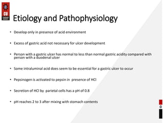 Etiology and Pathophysiology
• Develop only in presence of acid environment
• Excess of gastric acid not necessary for ulcer development
• Person with a gastric ulcer has normal to less than normal gastric acidity compared with
person with a duodenal ulcer
• Some intraluminal acid does seem to be essential for a gastric ulcer to occur
• Pepsinogen is activated to pepsin in presence of HCl
• Secretion of HCl by parietal cells has a pH of 0.8
• pH reaches 2 to 3 after mixing with stomach contents
 