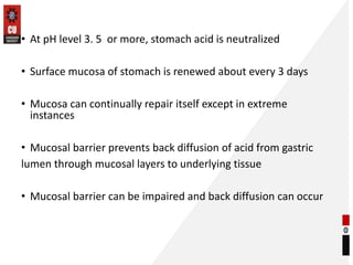 • At pH level 3. 5 or more, stomach acid is neutralized
• Surface mucosa of stomach is renewed about every 3 days
• Mucosa can continually repair itself except in extreme
instances
• Mucosal barrier prevents back diffusion of acid from gastric
lumen through mucosal layers to underlying tissue
• Mucosal barrier can be impaired and back diffusion can occur
 