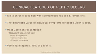  It is a chronic condition with spontaneous relapse & remissions.
 The diagnostic value of individual symptoms for peptic ulcer is poor.
 Most Common Presentation
 Recurrent abdominal pain
 Pain is epigastrium
 relationship to food
 Episodic occurrence
 Vomiting in approx. 40% of patients.
CLINICAL FEATURES OF PEPTIC ULCERS
SARANG SURESH HOTCHANDANI
 