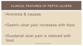 Anorexia & nausea.
Gastric ulcer pain increases with food.
Duodenal ulcer pain is relieved with
food.
CLINICAL FEATURES OF PEPTIC ULCERS
SARANG SURESH HOTCHANDANI
 