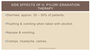 Diarrhea; approx. 30 – 50% of patients.
Flushing & vomiting when taken with alcohol.
Nausea & vomiting.
Cramps, headache, rashes.
SIDE EFFECTS OF H. PYLORI ERADIATION
THERAPY
SARANG SURESH HOTCHANDANI
 