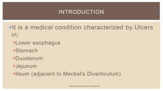 It is a medical condition characterized by Ulcers
in;
Lower esophagus
Stomach
Duodenum
Jejunum
Ileum (adjacent to Meckel's Diverticulum)
INTRODUCTION
SARANG SURESH HOTCHANDANI
 