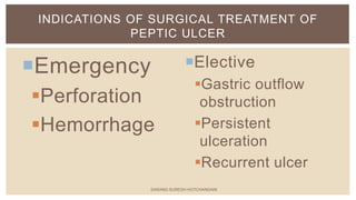 Elective
Gastric outflow
obstruction
Persistent
ulceration
Recurrent ulcer
Emergency
Perforation
Hemorrhage
INDICATIONS OF SURGICAL TREATMENT OF
PEPTIC ULCER
SARANG SURESH HOTCHANDANI
 