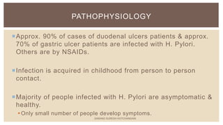 Approx. 90% of cases of duodenal ulcers patients & approx.
70% of gastric ulcer patients are infected with H. Pylori.
Others are by NSAIDs.
Infection is acquired in childhood from person to person
contact.
Majority of people infected with H. Pylori are asymptomatic &
healthy.
Only small number of people develop symptoms.
PATHOPHYSIOLOGY
SARANG SURESH HOTCHANDANI
 