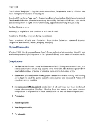 [Type here]
4
Gastric ulcer- “Early pain” – Epigastrium above umbilicus, Inconsistent pattern, 1-2 hours after
meal, eating may increase or decrease pain
Duodenal/Pre-pyloric- “Late pain” – Epigastrium, Right of median line (Right hypochondrium),
Consistent Pain Pattern, Absent when waking, relieved by food, recurs 2-4 hours after meals,
pain awakes patient at night, absent when waking, appears midmorning (hunger pain)
Cardiac- Xiphoid process
Vomiting- At height/max pain – relieves it, acid taste & smell
Heartburn – Periodic / seasonal, during exacerbation
Other symptoms: Weight loss, Eructation, Regurgitation, Salivation, Increased Appetite,
Citophobia, Hematemesis, Melena, Burping, Hiccuping.
PhysicalExamination
Wasting, Pallid skin & mucosa (hemorrhage), Brown abdominal pigmentation, Mendel’s test,
Vasilenko symptom (Splashing sound in the right medial line), hypersecretion between meals.
Complications
1. Perforation: Perforation caused by the erosion of wall of the gastrointestinal tract, is a
serious complication which may leads to acute peritonitis. This hole in digestive tract
may leads to spillage of gastric or intestinal content in to abdominal cavity.
2. Obstruction of Gastric outlet due to pyloric stenosis: Due to the scarring and swelling
around pyloric canal the gastric outlet becomes narrow and obstructed. Patient will
experience severe vomiting.
3. Stomach cancer (Malignization): peptic ulcers if left untreated may leads to stomach
cancer. Gastrointestinal bleeding: bleeding from the ulcers is the most common
complication. If large amount of blood loss occurs it can be a life threatening situation.
4. Penetration
5. Reactivegastritis
6. Reactivepancreatitis
7. Perivisceritis
 