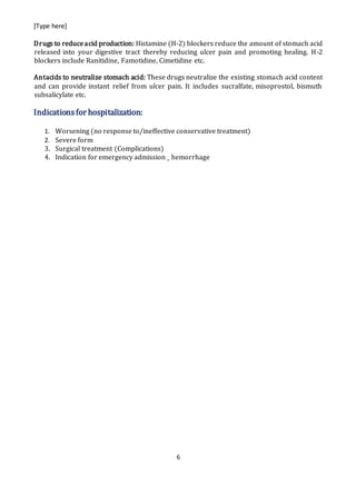 [Type here]
6
Drugs to reduceacid production: Histamine (H-2) blockers reduce the amount of stomach acid
released into your digestive tract thereby reducing ulcer pain and promoting healing. H-2
blockers include Ranitidine, Famotidine, Cimetidine etc.
Antacids to neutralize stomach acid: These drugs neutralize the existing stomach acid content
and can provide instant relief from ulcer pain. It includes sucralfate, misoprostol, bismuth
subsalicylate etc.
Indicationsfor hospitalization:
1. Worsening (no response to/ineffective conservative treatment)
2. Severe form
3. Surgical treatment (Complications)
4. Indication for emergency admission _ hemorrhage
 