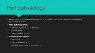 Pathophysiology
 Peptic ulcers are defects in the gastric or duodenal mucosa that extend through the
muscularis mucosa.
 Main defense Systems :
1. Mucous layer (First line of defense)
2. Bicarbonate
3. Prostaglandins (PGE)
 Additional mechanisms :
1. Ion pumps
2. Mucosal blood flow
3. Healthy cells migrate to the site of injury
 