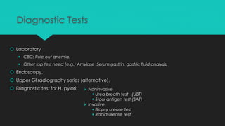 Diagnostic Tests
 Laboratory
 CBC: Rule out anemia.
 Other lap test need (e.g.) Amylase ,Serum gastrin, gastric fluid analysis.
 Endoscopy.
 Upper GI radiography series (alternative).
 Diagnostic test for H. pylori:  Noninvasive
 Urea breath test (UBT)
 Stool antigen test (SAT)
 Invasive
 Biopsy urease test
 Rapid urease test
 