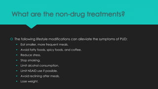 What are the non-drug treatments?
 The following lifestyle modifications can alleviate the symptoms of PUD:
 Eat smaller, more frequent meals.
 Avoid fatty foods, spicy foods, and coffee.
 Reduce stress.
 Stop smoking.
 Limit alcohol consumption.
 Limit NSAID use if possible.
 Avoid reclining after meals.
 Lose weight.
 