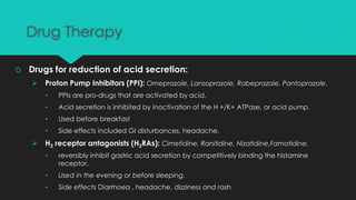 Drug Therapy
 Drugs for reduction of acid secretion:
 Proton Pump Inhibitors (PPI): Omeprazole, Lansoprazole, Rabeprazole, Pantoprazole.
• PPIs are pro-drugs that are activated by acid.
• Acid secretion is inhibited by inactivation of the H +/K+ ATPase, or acid pump.
• Used before breakfast
• Side effects included GI disturbances, headache.
 H2 receptor antagonists (H2RAs): Cimetidine, Ranitidine, Nizatidine,Famotidine.
• reversibly inhibit gastric acid secretion by competitively binding the histamine
receptor.
• Used in the evening or before sleeping.
• Side effects Diarrhoea , headache, dizziness and rash
 
