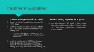 Treatment Guideline:
Patients testing positive for H. pylori
 should undergo eradication therapy for
10-14 days.
1. First line treatment: Triple therapy of PPI
bid, Amoxicillin bid and clarithromycin
500mg bid
• If patients are allergic to penicillin then
metronidazole 500mg bid is substituted for
amoxicillin.
2. Second line treatment (if triple therapy
fails): Qyadruple therapy of PPI bid,
bismuth subsalicylate bid, tetracycline
500mg qid, and metronidazole 500mg tid.
Patients testing negative for H. pylori
 should undergo a 4-8 week antisecretory
trial using a PPI or an H2RA. If the trial fails,
an EGD (Esophagogastroduondonscopy)
is performed.
 