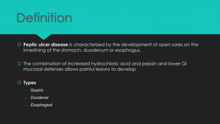Definition
 Peptic ulcer disease is characterized by the development of open sores on the
innerlining of the stomach, duodenum or esophagus.
 The combination of increased hydrochloric acid and pepsin and lower GI
mucosal defenses allows painful lesions to develop
 Types
- Gastric
- Duodenal
- Esophageal
 