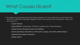 What Causes Ulcers?
 No single cause has been found for ulcers. However, it is now clear that an ulcer is the end
result of an imbalance between digestive fluids in the stomach and duodenum. Ulcers can
be caused by :
- H pylori infection
- Drugs (NSAIDs, Clopidogrel, Potassium supplements, Chemotherapy)
- Lifestyle factors (Smoking, Alcohol and Caffeine)
- Severe physiologic stress (Burns, CNS trauma, surgery, and severe medical illness)
- Hypersecretory states (uncommon)
- Genetic factors
 