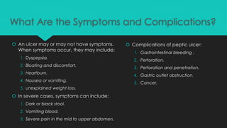 What Are the Symptoms and Complications?
 An ulcer may or may not have symptoms.
When symptoms occur, they may include:
1. Dyspepsia.
2. Bloating and discomfort.
3. Heartburn.
4. Nausea or vomiting.
5. unexplained weight loss.
 In severe cases, symptoms can include:
1. Dark or black stool.
2. Vomiting blood.
3. Severe pain in the mid to upper abdomen.
 Complications of peptic ulcer:
1. Gastrointestinal bleeding .
2. Perforation.
3. Perforation and penetration.
4. Gastric outlet obstruction.
5. Cancer.
 