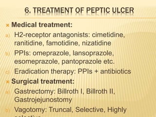 6. TREATMENT OF PEPTIC ULCER
 Medical treatment:
a) H2-receptor antagonists: cimetidine,
ranitidine, famotidine, nizatidine
b) PPIs: omeprazole, lansoprazole,
esomeprazole, pantoprazole etc.
c) Eradication therapy: PPIs + antibiotics
 Surgical treatment:
a) Gastrectomy: Billroth I, Billroth II,
Gastrojejunostomy
b) Vagotomy: Truncal, Selective, Highly
 