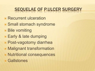 SEQUELAE OF P.ULCER SURGERY
 Recurrent ulceration
 Small stomach syndrome
 Bile vomiting
 Early & late dumping
 Post-vagotomy diarrhea
 Malignant transformation
 Nutritional consequences
 Gallstones
 