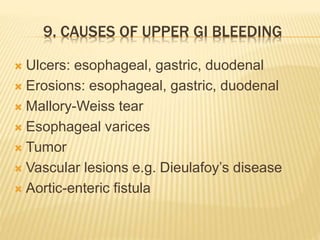9. CAUSES OF UPPER GI BLEEDING
 Ulcers: esophageal, gastric, duodenal
 Erosions: esophageal, gastric, duodenal
 Mallory-Weiss tear
 Esophageal varices
 Tumor
 Vascular lesions e.g. Dieulafoy’s disease
 Aortic-enteric fistula
 