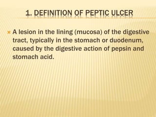 1. DEFINITION OF PEPTIC ULCER
 A lesion in the lining (mucosa) of the digestive
tract, typically in the stomach or duodenum,
caused by the digestive action of pepsin and
stomach acid.
 