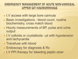 EMERGENCY MANAGEMENT OF ACUTE NON-VARICEAL
UPPER GIT HAEMORRHAGE
 I.V access with large bore cannula
 Basic investigations - blood count, routine
biochemistry, cross match blood
 Hourly measurements of BP, pulse and urine
output
 I.V colloids or crystalloids –pt with hypotension
and tachycardia
 Transfuse with blood
 Endoscopy for diagnosis & Rx
 I.V PPI therapy for bleeding peptic ulcer
 