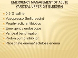 EMERGENCY MANAGEMENT OF ACUTE
VARICEAL UPPER GIT BLEEDING
 0.9 % saline
 Vasopressor(terlipressin)
 Prophylactic antibiotics
 Emergency endoscope
 Variceal band ligation
 Proton pump inhibitor
 Phosphate enema/lactulose enema
 
