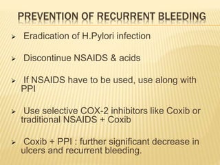 PREVENTION OF RECURRENT BLEEDING
 Eradication of H.Pylori infection
 Discontinue NSAIDS & acids
 If NSAIDS have to be used, use along with
PPI
 Use selective COX-2 inhibitors like Coxib or
traditional NSAIDS + Coxib
 Coxib + PPI : further significant decrease in
ulcers and recurrent bleeding.
 